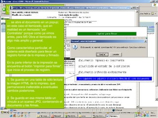 Las impresiones se vinculan a cada Contratista. Al clickear sobre el botón... …  se abre el documento en un popup; en este caso el itemizado, que en realidad es un itemizado “por Contratista” porque como ya vimos antes, para MS Obra el itemizado es algo más amplio y general. Como característica particular, el sistema está diseñado para llevar un registro formal de lo impreso y firmado. En la parte inferior de la impresión se encuentra el botón “imprimir para firmar”, que inicia el proceso de registro. 1. Se guarda en una tabla de sólo lectura la imagen HTML de lo impreso, que permanecerá inalterable a eventuales cambios posteriores. 2. Se guarda en esa misma tabla un vínculo a un scaneo JPG, conteniendo el documento y las firmas. 