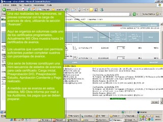 Una vez realizadas las impresiones, se prevee comenzar con la carga de avances de obra, utilizando la sección “Avances”.  Aquí se organiza en columnas cada uno de los certificados programados. Actualmente MS Obra muestra hasta 24 certificados de avance. Los usuarios que cuentan con permisos suficientes pueden completar cuadros con porcentajes de avance.  Una serie de botones constituyen una mini-secuencia de estados de avances para cada certificado: Carga inicial, Preaprobación D/O, Preaprobación Estudio, Aprobación Comitente y Pago realizado. A medida que se avanza en estos estados, MS Obra informa por mail a los Auditores, los pagos que se deben preparar. 