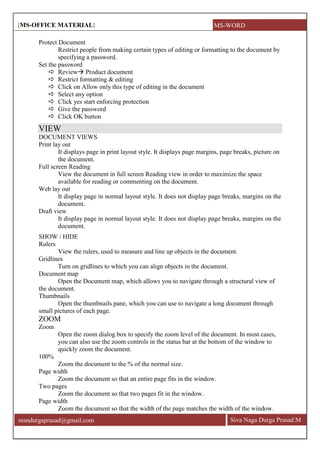 [MS-OFFICE MATERIAL]
Siva Naga Durga Prasad.Mmsndurgaprasad@gmail.com
Protect Document
Restrict people from making certain types of editing or formatting to the document by
specifying a password.
Set the password
 Review Product document
 Restrict formatting & editing
 Click on Allow only this type of editing in the document
 Select any option
 Click yes start enforcing protection
 Give the password
 Click OK button
VIEW
DOCUMENT VIEWS
Print lay out
It displays page in print layout style. It displays page margins, page breaks, picture on
the document.
Full screen Reading
View the document in full screen Reading view in order to maximize the space
available for reading or commenting on the document.
Web lay out
It display page in normal layout style. It does not display page breaks, margins on the
document.
Draft view
It display page in normal layout style. It does not display page breaks, margins on the
document.
SHOW / HIDE
Rulers
View the rulers, used to measure and line up objects in the document.
Gridlines
Turn on gridlines to which you can align objects in the document.
Document map
Open the Document map, which allows you to navigate through a structural view of
the document.
Thumbnails
Open the thumbnails pane, which you can use to navigate a long document through
small pictures of each page.
ZOOM
Zoom
Open the zoom dialog box to specify the zoom level of the document. In most cases,
you can also use the zoom controls in the status bar at the bottom of the window to
quickly zoom the document.
100%
Zoom the document to the % of the normal size.
Page width
Zoom the document so that an entire page fits in the window.
Two pages
Zoom the document so that two pages fit in the window.
Page width
Zoom the document so that the width of the page matches the width of the window.
MS-WORD
 