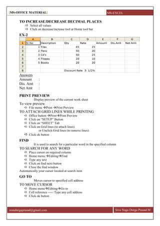 [MS-OFFICE MATERIAL]
Siva Naga Durga Prasad.Mmsndurgaprasad@gmail.com
TO INCREASE/DECREASE DECIMAL PLACES
 Select all values
 Click on decrease/increase tool at Home tool bar
EX-2
Answers
Amount :
Dis. Amt :
Net Amt :
PRINT PREVIEW
Display preview of the current work sheet
To view preview
 File menu Print Print Preview
TO ATTACH GRID LINES WHILE PRINTING
 Office button PrintPrint Preview
 Click on ―SETUP‖ Button
 Click on ―SHEET‖ Tab
 Click on Grid lines (to attach lines)
or Unclick Grid lines (to remove lines)
 Click ok button
FIND
It is used to search for a particular word in the specified column
TO SEARCH FOR ANY WORD
 Place cursor on required column
 Home menu EditingFind
 Type any text
 Click on find next button
 Close the find window
Automatically your cursor located at search item
GO TO
Moves cursor to specified cell address
TO MOVE CURSOR
 Home menuEditingGo to
 Cell reference ----- Type any cell address
 Click ok button
MS-EXCEL
 