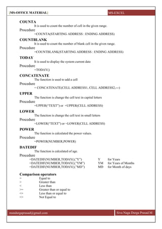 [MS-OFFICE MATERIAL]
Siva Naga Durga Prasad.Mmsndurgaprasad@gmail.com
COUNTA
It is used to count the number of cell in the given range.
Procedure
=COUNTA(STARTING ADDRESS : ENDING ADDRESS)
COUNTBLANK
It is used to count the number of blank cell in the given range.
Procedure
=COUNTBLANK(STARTING ADDRESS : ENDING ADDRESS)
TODAY
It is used to display the system current date
Procedure
=TODAY()
CONCATENATE
The function is used to add a cell
Procedure
= CONCATENATE(CELL ADDRESS1, CELL ADDRESS2,---)
UPPER
The function is change the cell text in capital letters
Procedure
=UPPER(―TEXT‖) or =UPPER(CELL ADDRESS)
LOWER
The function is change the cell text in small letters
Procedure
=LOWER(―TEXT‖) or =LOWER(CELL ADDRESS)
POWER
The function is calculated the power values.
Procedure
=POWER(NUMBER,POWER)
DATEDIF
The function is calculated of age.
Procedure
=DATEDIF(NUMBER,TODAY(),‖Y‖) Y for Years
=DATEDIF(NUMBER,TODAY(),‖YM‖) YM for Years of Months
=DATEDIF(NUMBER,TODAY(),‖MD‖) MD for Month of days
Comparison operators
= Equal to
> Greater than
< Less than
>= Greater than or equal to
<= Less than or equal to
<> Not Equal to
MS-EXCEL
 