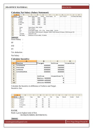 [MS-OFFICE MATERIAL]
Siva Naga Durga Prasad.Mmsndurgaprasad@gmail.com
Calculate Net Salary (Salary Statement)
Answers
Gross Salary :
PF :
ESI :
PT :
Tot. deduction :
Net Salary :
Calculate Incentive
Calculate the Incentive in difference of Achieve and Target.
Incentive Ans:
RANK
Rank is given highest total of first.
=RANK(NUMBER, REFERENCE)
Answer:
MS-EXCEL
 