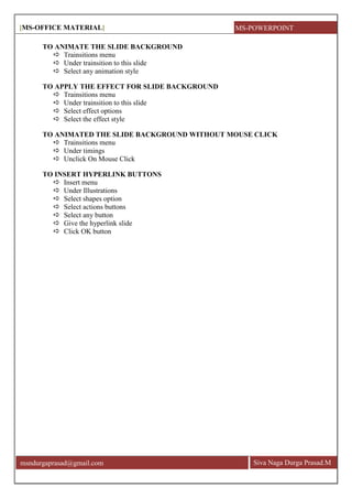 [MS-OFFICE MATERIAL]
Siva Naga Durga Prasad.Mmsndurgaprasad@gmail.com
TO ANIMATE THE SLIDE BACKGROUND
 Trainsitions menu
 Under trainsition to this slide
 Select any animation style
TO APPLY THE EFFECT FOR SLIDE BACKGROUND
 Trainsitions menu
 Under trainsition to this slide
 Select effect options
 Select the effect style
TO ANIMATED THE SLIDE BACKGROUND WITHOUT MOUSE CLICK
 Trainsitions menu
 Under timings
 Unclick On Mouse Click
TO INSERT HYPERLINK BUTTONS
 Insert menu
 Under Illustrations
 Select shapes option
 Select actions buttons
 Select any button
 Give the hyperlink slide
 Click OK button
MS-POWERPOINT
 