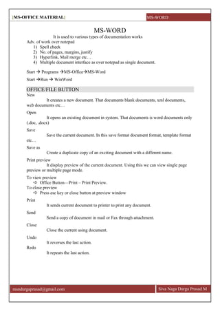 [MS-OFFICE MATERIAL]
Siva Naga Durga Prasad.Mmsndurgaprasad@gmail.com
MS-WORD
It is used to various types of documentation works
Adv. of work over notepad
1) Spell check
2) No. of pages, margins, justify
3) Hyperlink, Mail merge etc…
4) Multiple document interface as over notepad as single document.
Start  Programs MS-OfficeMS-Word
Start Run  WinWord
OFFICE/FILE BUTTON
New
It creates a new document. That documents blank documents, xml documents,
web documents etc…
Open
It opens an existing document in system. That documents is word documents only
(.doc, .docx)
Save
Save the current document. In this save format document format, template format
etc…
Save as
Create a duplicate copy of an exciting document with a different name.
Print preview
It display preview of the current document. Using this we can view single page
preview or multiple page mode.
To view preview
 Office Button—Print – Print Preview.
To close preview
 Press esc key or close button at preview window
Print
It sends current document to printer to print any document.
Send
Send a copy of document in mail or Fax through attachment.
Close
Close the current using document.
Undo
It reverses the last action.
Redo
It repeats the last action.
MS-WORD
 