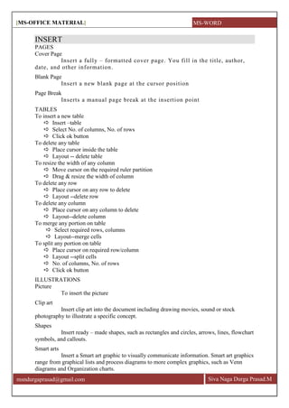 [MS-OFFICE MATERIAL]
Siva Naga Durga Prasad.Mmsndurgaprasad@gmail.com
INSERT
PAGES
Cover Page
Insert a fully – formatted cover page. You fill in the title, author,
date, and other information.
Blank Page
Insert a new blank page at the cursor position
Page Break
Inserts a manual page break at the insertion point
TABLES
To insert a new table
 Insert –table
 Select No. of columns, No. of rows
 Click ok button
To delete any table
 Place cursor inside the table
 Layout -- delete table
To resize the width of any column
 Move cursor on the required ruler partition
 Drag & resize the width of column
To delete any row
 Place cursor on any row to delete
 Layout --delete row
To delete any column
 Place cursor on any column to delete
 Layout--delete column
To merge any portion on table
 Select required rows, columns
 Layout--merge cells
To split any portion on table
 Place cursor on required row/column
 Layout --split cells
 No. of columns, No. of rows
 Click ok button
ILLUSTRATIONS
Picture
To insert the picture
Clip art
Insert clip art into the document including drawing movies, sound or stock
photography to illustrate a specific concept.
Shapes
Insert ready – made shapes, such as rectangles and circles, arrows, lines, flowchart
symbols, and callouts.
Smart arts
Insert a Smart art graphic to visually communicate information. Smart art graphics
range from graphical lists and process diagrams to more complex graphics, such as Venn
diagrams and Organization charts.
MS-WORD
 
