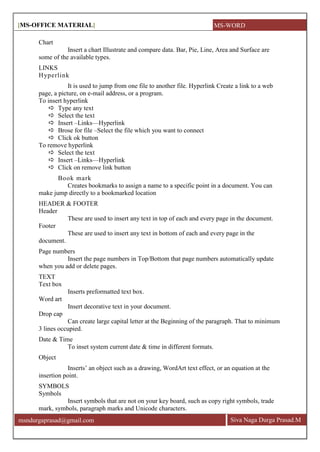 [MS-OFFICE MATERIAL]
Siva Naga Durga Prasad.Mmsndurgaprasad@gmail.com
Chart
Insert a chart Illustrate and compare data. Bar, Pie, Line, Area and Surface are
some of the available types.
LINKS
Hyperlink
It is used to jump from one file to another file. Hyperlink Create a link to a web
page, a picture, on e-mail address, or a program.
To insert hyperlink
 Type any text
 Select the text
 Insert –Links—Hyperlink
 Brose for file –Select the file which you want to connect
 Click ok button
To remove hyperlink
 Select the text
 Insert –Links—Hyperlink
 Click on remove link button
Book mark
Creates bookmarks to assign a name to a specific point in a document. You can
make jump directly to a bookmarked location
HEADER & FOOTER
Header
These are used to insert any text in top of each and every page in the document.
Footer
These are used to insert any text in bottom of each and every page in the
document.
Page numbers
Insert the page numbers in Top/Bottom that page numbers automatically update
when you add or delete pages.
TEXT
Text box
Inserts preformatted text box.
Word art
Insert decorative text in your document.
Drop cap
Can create large capital letter at the Beginning of the paragraph. That to minimum
3 lines occupied.
Date & Time
To inset system current date & time in different formats.
Object
Inserts’ an object such as a drawing, WordArt text effect, or an equation at the
insertion point.
SYMBOLS
Symbols
Insert symbols that are not on your key board, such as copy right symbols, trade
mark, symbols, paragraph marks and Unicode characters.
MS-WORD
 