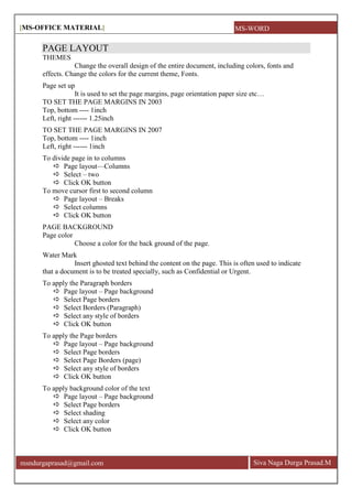 [MS-OFFICE MATERIAL]
Siva Naga Durga Prasad.Mmsndurgaprasad@gmail.com
PAGE LAYOUT
THEMES
Change the overall design of the entire document, including colors, fonts and
effects. Change the colors for the current theme, Fonts.
Page set up
It is used to set the page margins, page orientation paper size etc…
TO SET THE PAGE MARGINS IN 2003
Top, bottom ---- 1inch
Left, right ------ 1.25inch
TO SET THE PAGE MARGINS IN 2007
Top, bottom ---- 1inch
Left, right ------ 1inch
To divide page in to columns
 Page layout—Columns
 Select – two
 Click OK button
To move cursor first to second column
 Page layout – Breaks
 Select columns
 Click OK button
PAGE BACKGROUND
Page color
Choose a color for the back ground of the page.
Water Mark
Insert ghosted text behind the content on the page. This is often used to indicate
that a document is to be treated specially, such as Confidential or Urgent.
To apply the Paragraph borders
 Page layout – Page background
 Select Page borders
 Select Borders (Paragraph)
 Select any style of borders
 Click OK button
To apply the Page borders
 Page layout – Page background
 Select Page borders
 Select Page Borders (page)
 Select any style of borders
 Click OK button
To apply background color of the text
 Page layout – Page background
 Select Page borders
 Select shading
 Select any color
 Click OK button
MS-WORD
 