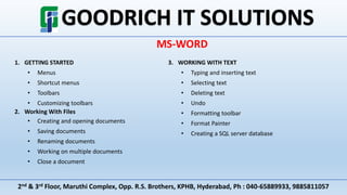 2nd & 3rd Floor, Maruthi Complex, Opp. R.S. Brothers, KPHB, Hyderabad, Ph : 040-65889933, 9885811057
MS-WORD
1. GETTING STARTED
• Menus
• Shortcut menus
• Toolbars
• Customizing toolbars
2. Working With Files
• Creating and opening documents
• Saving documents
• Renaming documents
• Working on multiple documents
• Close a document
3. WORKING WITH TEXT
• Typing and inserting text
• Selecting text
• Deleting text
• Undo
• Formatting toolbar
• Format Painter
• Creating a SQL server database
 