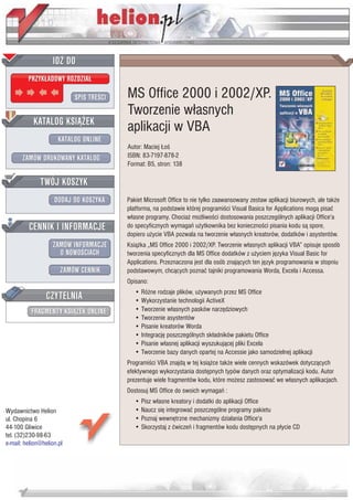 IDZ DO
         PRZYK£ADOWY ROZDZIA£

                           SPIS TRE CI   MS Office 2000 i 2002/XP.
                                         Tworzenie w³asnych
           KATALOG KSI¥¯EK
                                         aplikacji w VBA
                      KATALOG ONLINE
                                         Autor: Maciej £o
       ZAMÓW DRUKOWANY KATALOG           ISBN: 83-7197-878-2
                                         Format: B5, stron: 138

              TWÓJ KOSZYK
                    DODAJ DO KOSZYKA     Pakiet Microsoft Office to nie tylko zaawansowany zestaw aplikacji biurowych, ale tak¿e
                                         platforma, na podstawie której programi ci Visual Basica for Applications mog¹ pisaæ
                                         w³asne programy. Chocia¿ mo¿liwo ci dostosowania poszczególnych aplikacji Office'a
         CENNIK I INFORMACJE             do specyficznych wymagañ u¿ytkownika bez konieczno ci pisania kodu s¹ spore,
                                         dopiero u¿ycie VBA pozwala na tworzenie w³asnych kreatorów, dodatków i asystentów.
                   ZAMÓW INFORMACJE      Ksi¹¿ka „MS Office 2000 i 2002/XP. Tworzenie w³asnych aplikacji VBA” opisuje sposób
                     O NOWO CIACH        tworzenia specyficznych dla MS Office dodatków z u¿yciem jêzyka Visual Basic for
                                         Applications. Przeznaczona jest dla osób znaj¹cych ten jêzyk programowania w stopniu
                       ZAMÓW CENNIK      podstawowym, chc¹cych poznaæ tajniki programowania Worda, Excela i Accessa.
                                         Opisano:

                 CZYTELNIA                  • Ró¿ne rodzaje plików, u¿ywanych przez MS Office
                                            • Wykorzystanie technologii ActiveX
          FRAGMENTY KSI¥¯EK ONLINE          • Tworzenie w³asnych pasków narzêdziowych
                                            • Tworzenie asystentów
                                            • Pisanie kreatorów Worda
                                            • Integracjê poszczególnych sk³adników pakietu Office
                                            • Pisanie w³asnej aplikacji wyszukuj¹cej pliki Excela
                                            • Tworzenie bazy danych opartej na Accessie jako samodzielnej aplikacji
                                         Programi ci VBA znajd¹ w tej ksi¹¿ce tak¿e wiele cennych wskazówek dotycz¹cych
                                         efektywnego wykorzystania dostêpnych typów danych oraz optymalizacji kodu. Autor
                                         prezentuje wiele fragmentów kodu, które mo¿esz zastosowaæ we w³asnych aplikacjach.
                                         Dostosuj MS Office do swoich wymagañ :
                                            • Pisz w³asne kreatory i dodatki do aplikacji Office
Wydawnictwo Helion                          • Naucz siê integrowaæ poszczególne programy pakietu
ul. Chopina 6                               • Poznaj wewnêtrzne mechanizmy dzia³ania Office'a
44-100 Gliwice                              • Skorzystaj z æwiczeñ i fragmentów kodu dostêpnych na p³ycie CD
tel. (32)230-98-63
e-mail: helion@helion.pl
 
