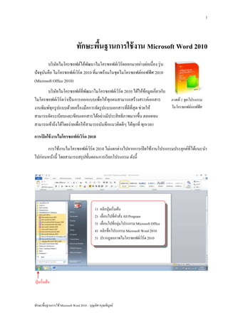 1




                                ทักษะพืนฐานการใช้ งาน Microsoft Word 2010
                                       ้
        บริ ษทไมโครซอฟต์ได้พฒนาไมโครซอฟต์เวิร์ดออกมาอย่างต่อเนื่อง รุ่ น
             ั                ั
ปัจจุบนคือ ไมโครซอฟต์เวิร์ด 2010 ที่มาพร้อมในชุดไมโครซอฟต์ออฟฟิ ศ 2010
      ั
(Microsoft Office 2010)
       บริ ษทไมโครซอฟต์ที่พฒนาไมโครซอฟต์เวิร์ด 2010 ได้ให้ขอมูลเกี่ยวกับ
            ั                  ั                                    ้
ไมโครซอฟต์เวิร์ดว่าเป็ นการออกแบบเพื่อให้ทุกคนสามารถสร้างสรรค์เอกสาร     ภาพที่ 1 ชุดโปรแกรม
งานพิมพ์ทุกรู ปแบบด้วยเครื่ องมือการจัดรู ปแบบเอกสารที่ดีที่สุด ช่วยให้  ไมโครซอฟต์ ออฟฟิ ศ
สามารถจัดระเบียบและเขียนเอกสารได้อย่างมีประสิ ทธิ ภาพมากขึ้น ตลอดจน
สามารถเข้าถึงได้โดยง่ายเพื่อให้สามารถบันทึกแนวคิดดีๆ ได้ทุกที่ ทุกเวลา

การเปิ ดใช้ งานไมโครซอฟต์ เวิร์ด 2010
      การใช้งานไมโครซอฟต์เวิร์ด 2010 ไม่แตกต่างไปจากการเปิ ดใช้งานโปรแกรมประยุกต์ที่ได้แนะนา
ไปก่อนหน้านี้ โดยสามารถสรุ ปขั้นตอนการเรี ยกโปรแกรม ดังนี้




                                              1)   คลิกปุ่ มเริ่ มต้น
                                              2)   เลื่อนไปที่คาสัง All Program
                                                                     ่
                                              3)   เลื่อนไปที่กลุ่มโปรแกรม Microsoft Office
                                              4)   คลิกชื่อโปรแกรม Microsoft Word 2010
                                              5)   ปรากฏจอภาพไมโครซอฟต์เวิร์ด 2010




ปุ่ มเริ่ มต้น



ทักษะพื้นฐานการใช้ Microsoft Word 2010 – บุญเลิศ อรุ ณพิบูลย์
 