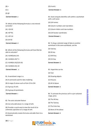10 | P a g e
(B) +
(C) (
(D) @
Correct Answer: a
79. Which of the following formulas is not entered
correctly?
(A) =10+50
(B) =B7*B1
(C) =B7+14
(D) 10+50
Correct Answer: d
80. Which of the following formulas will Excel Not be
able to calculate?
(A) =SUM(Sales)-A3
(B) =SUM(A1:A5)*.5
(C) =SUM(A1:A5)/(10-10)
(D) =SUM(A1:A5)-10
Correct Answer: a
81. A worksheet range is a
(A) A command used for data modeling
(B) A range of values such as from 23 to 234
(C) A group of cells
(D) A group of worksheets
Correct Answer: c
82. The auto calculate feature
(A) Can only add values in a range of cells
(B) Provides a quick way to view the result of an
arithmetic operation on a range of cells
(C) Automatically creates formulas and adds them toa
worksheet
(D) A and c
Correct Answer: b
83. Excel uniquely identifies cells within a worksheet
with a cell name
(A) Cell names
(B) Column numbers and row letters
(C) Column letters and row numbers
(D) Cell locator coordinates
Correct Answer: c
84. To drag a selected range of data to another
worksheet in the same workbook, use the
(A) Tab key
(B) Alt key
(C) Shift key
(D) Ctrl key
Correct Answer: D
85. Hyperlinks can be
(A) Text
(B) Drawing objects
(C) Pictures
(D) All of above
Correct Answer: d
86. To activate the previous cell in a pre-selected
range, press
(A) The Alt key
(B) The Tab key
(C) The Enter key
(D) None of the above
Correct Answer: d
www.studykeeda.in
 