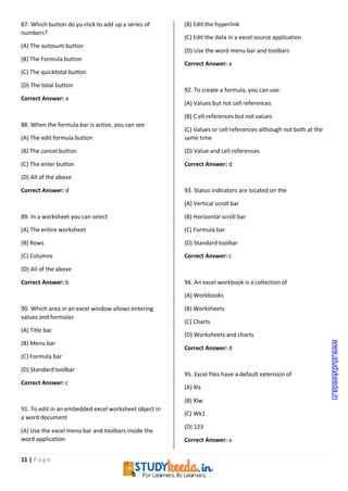 11 | P a g e
87. Which button do yu click to add up a series of
numbers?
(A) The autosum button
(B) The Formula button
(C) The quicktotal button
(D) The total button
Correct Answer: a
88. When the formula bar is active, you can see
(A) The edit formula button
(B) The cancel button
(C) The enter button
(D) All of the above
Correct Answer: d
89. In a worksheet you can select
(A) The entire worksheet
(B) Rows
(C) Columns
(D) All of the above
Correct Answer: b
90. Which area in an excel window allows entering
values and formulas
(A) Title bar
(B) Menu bar
(C) Formula bar
(D) Standard toolbar
Correct Answer: c
91. To edit in an embedded excel worksheet object in
a word document
(A) Use the excel menu bar and toolbars inside the
word application
(B) Edit the hyperlink
(C) Edit the data in a excel source application
(D) Use the word menu bar and toolbars
Correct Answer: a
92. To create a formula, you can use:
(A) Values but not cell references
(B) C ell references but not values
(C) Values or cell references although not both at the
same time
(D) Value and cell references
Correct Answer: d
93. Status indicators are located on the
(A) Vertical scroll bar
(B) Horizontal scroll bar
(C) Formula bar
(D) Standard toolbar
Correct Answer: c
94. An excel workbook is a collection of
(A) Workbooks
(B) Worksheets
(C) Charts
(D) Worksheets and charts
Correct Answer: d
95. Excel files have a default extension of
(A) Xls
(B) Xlw
(C) Wk1
(D) 123
Correct Answer: a
www.studykeeda.in
 