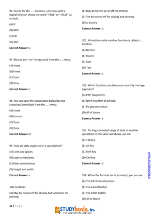 12 | P a g e
96. Except for the …… function, a formula with a
logical function shows the word “TRUE” or “FALSE” as
a result
(A) IF
(B) AND
(C) OR
(D) NOT
Correct Answer: a
97. Macros are “run” or executed from the ….. menu.
(A) Insert
(B) Frmat
(C) Tools
(D) Data
Correct Answer: c
98. You can open the consolidate dialog box byt
choosing Consolidate from the ….. menu.
(A) Insert
(B) Format
(C) Tools
(D) Data
Correct Answer: d
99. How are data organized in a spreadsheet?
(A) Lines and spaces
(B) Layers and planes
(C) Rows and columns
(D) Height and width
Correct Answer: c
100. Gridlines
(A) May be turned off for display but turned on for
printing
(B) May be turned on or off for printing
(C) The be turned off for display and printing
(D) a, b and c
Correct Answer: d
101. A function inside another function is called a …..
function.
(A) Nested
(B) Round
(C) Sum
(D) Text
Correct Answer: a
102. Which function calculates your monthly mortage
payment?
(A) PMT (payments)
(B) NPER (number of periods)
(C) PV (present value)
(D) All of above
Correct Answer: a
103. To drag a selected range of data to another
worksheet in the same workbook, use the
(A) Tab key
(B) Alt key
(C) Shift key
(D) Ctrl key
Correct Answer: d
104. When the formula bar is activated, you can see
(A) The Edit Formula button
(B) The Cancel button
(C) The Enter button
(D) All of above
www.studykeeda.in
 