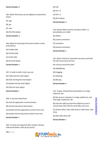 13 | P a g e
Correct Answer: d
105. Which file format can be added to a PowerPoint
show?
(A) .jpg
(B) .giv
(C) .wav
(D) All of the above
Correct Answer: d
106. Material consisting of text and numbers is best
presented as
(A) A table slide
(B) A bullet slide
(C) A title slide
(D) All of the above
Correct Answer: a
107. In order to edit a chart, you can
(A) Triple click the chart object
(B) Click and drag the chart object
(C) Double click the chart object
(D) Click the chart object
Correct Answer: c
108. To exit the PowerPoint
(A) click the application minimize button
(B) click the document close button
(C) double click the applications control menu icon
(D) double click the document control menu icon
Correct Answer: c
109. To select one hyperlink after another during a
slide presentation, what do you press?
(A) Tab
(B) Ctrl + K
(C) Ctrl + h
(D) All of above
Correct Answer: a
110. Special effects used to introduce slides in a
presentation are called
(A) effects
(B) custom animations
(C) transitions
(D) present animations
Correct Answer: c
111. What is the term used when you press and hold
the left mouse key and more
the mouse around the slide?
(A) Highlighting
(B) Dragging
(C) Selecting
(D) Moving
Correct Answer: b
112. To give a PowerPoint presentation to a large
audience, you:
(A) Set up your computer in a large auditorium, and
click large, auditorium, OK
(B) Click the slide you wish the audience to see in
normal view, then click the next slide, and so on.
(C) Choose either view, slide show or slide show, view
show
(D) Slick slide show, OK
Correct Answer: c
www.studykeeda.in
 