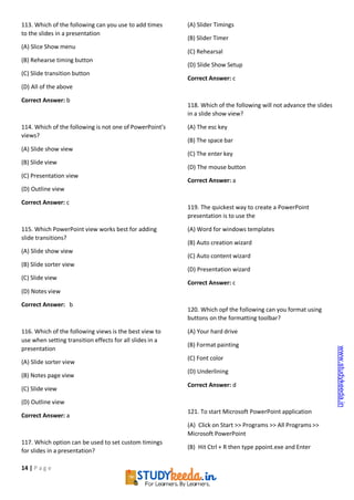 14 | P a g e
113. Which of the following can you use to add times
to the slides in a presentation
(A) Slice Show menu
(B) Rehearse timing button
(C) Slide transition button
(D) All of the above
Correct Answer: b
114. Which of the following is not one of PowerPoint’s
views?
(A) Slide show view
(B) Slide view
(C) Presentation view
(D) Outline view
Correct Answer: c
115. Which PowerPoint view works best for adding
slide transitions?
(A) Slide show view
(B) Slide sorter view
(C) Slide view
(D) Notes view
Correct Answer: b
116. Which of the following views is the best view to
use when setting transition effects for all slides in a
presentation
(A) Slide sorter view
(B) Notes page view
(C) Slide view
(D) Outline view
Correct Answer: a
117. Which option can be used to set custom timings
for slides in a presentation?
(A) Slider Timings
(B) Slider Timer
(C) Rehearsal
(D) Slide Show Setup
Correct Answer: c
118. Which of the following will not advance the slides
in a slide show view?
(A) The esc key
(B) The space bar
(C) The enter key
(D) The mouse button
Correct Answer: a
119. The quickest way to create a PowerPoint
presentation is to use the
(A) Word for windows templates
(B) Auto creation wizard
(C) Auto content wizard
(D) Presentation wizard
Correct Answer: c
120. Which opf the following can you format using
buttons on the formatting toolbar?
(A) Your hard drive
(B) Format painting
(C) Font color
(D) Underlining
Correct Answer: d
121. To start Microsoft PowerPoint application
(A) Click on Start >> Programs >> All Programs >>
Microsoft PowerPoint
(B) Hit Ctrl + R then type ppoint.exe and Enter
www.studykeeda.in
 