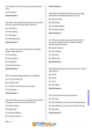 15 | P a g e
(C) Click Start >> Run then type powerpnt thenpress
Enter
(D) All of above
Correct Answer: C
122. Which menu provides you options like Animation
Scheme, custom Animation, Slide Transition?
(A) Insert Menu
(B) Format Menu
(C) Tools Menu
(D) Slide Show Menu
Correct Answer: d
123. In which menu can you find features like Slide
Design, Slide Layout etc.?
(A) Insert Menu
(B) Format Menu
(C) Tools Menu
(D) Slide Show Menu
Correct Answer: B
124. The selected design template can be applied
(A) To current slide only
(B) To all the slides
(C) To all the new presentation you create
(D) All of above
Correct Answer: D
125. What feature will you use to apply motion effects
in between a slide exits and another enters?
(A) Slide Transition
(B) Slide Design
(C) Animation Objects
(D) Animation Scheme
Correct Answer: A
126. What PowerPoint feature will you use to apply
motion effects to different objects of a slide?
(A) Slide Transition
(B) Slide Design
(C) Animation Objects
(D) Animation Scheme
Correct Answer: D
127. Which command will you use in PowerPoint if
you need to change the color of different objects
without changing content?
(A) Design Template
(B) Color Scheme
(C) Font Color
(D) Object Color
Correct Answer: B
128. Which short cut key inserts a new slide in current
presentation?
(A) Ctrl+N
(B) Ctrl+M
(C) Ctrl+S
(D) All of above
Correct Answer: B
129. To start slide show of a presentation
(A) Hit F5 key
(B) From Slide Show menu choose View Show option
(C) From Slide Show menu choose Rehearse timing
(D) Both a & b
Correct Answer: D
www.studykeeda.in
 