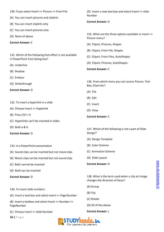 16 | P a g e
130. If you select Insert >> Picture >> From File
(A) You can insert pictures and clipArts
(B) You can insert clipArts only
(C) You can insert pictures only
(D) None of above
Correct Answer: C
131. Which of the following font effect is not available
in PowerPoint Font dialog box?
(A) Underline
(B) Shadow
(C) Emboss
(D) Strikethrough
Correct Answer: D
132. To insert a hyperlink in a slide
(A) Choose Insert >> Hyperlink
(B) Press Ctrl + K
(C) Hyperlinks can’t be inserted in slides
(D) Both a & b
Correct Answer: D
133. In a PowerPoint presentation
(A) Sound clips can be inserted but not movieclips
(B) Movie clips can be inserted but not sound clips
(C) Both cannot be inserted
(D) Both can be inserted
Correct Answer: D
134. To insert slide numbers
(A) Insert a text box and select Insert >> PageNumber
(B) Insert a textbox and select Insert >> Number >>
PageNumber
(C) Choose Insert >> Slide Number
(D) Insert a new text box and select Insert >> slide
Number
Correct Answer: D
135. What are the three options available in Insert >>
Picture menu?
(A) Clipart, Pictures, Shapes
(B) Clipart, From File, Shapes
(C) Clipart, From Files, AutoShapes
(D) Clipart, Pictures, AutoShapes
Correct Answer: C
136. From which menu you can access Picture, Test
Box, Chart etc?
(A) File
(B) Edit
(C) Insert
(D) View
Correct Answer: C
137. Which of the following is not a part of Slide
Design?
(A) Design Template
(B) Color Scheme
(C) Animation Scheme
(D) Slide Layout
Correct Answer: D
138. What is the term used when a clip art image
changes the direction of faces?
(A) Group
(B) Flip
(C) Rotate
(D) All of the above
Correct Answer: c
www.studykeeda.in
 