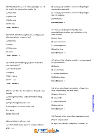17 | P a g e
139. the slide that is used to introduce a topic and set
the tone for the presentation is called the
(A) table slide
(B) graph slide
(C) bullet slide
(D) title slide
Correct Answer: d
140. Which of the following features should you use
when typing in the notes text box?
(A) Slide show
(B) Insert
(C) Slide maser
(D) Zoom
Correct Answer: d
141. Which command brings you to the first slide in
your presentation?
(A) Next slide button
(B) Page up
(C) Ctrl + Home
(D) Ctrl + End
Correct Answer: c
142. You can show the shortcut menu during the slide
show by
(A) Clicking the shortcut button on the formatting
toolbar
(B) Right clicking the current slide
(C) Clicking an icon on the current slide
(D) a and b
Correct Answer: b
143. Auto clipart is a feature that
(A) Automatically places clipart in your presentation
(B) Scans your presentation for incorrect spelling in
your words on each slide
(C) Scans your presentation for incorrect spelling in
Word Arts objects
(D) All of above
Correct Answer: d
144. The view that displays the slides on a
presentation as miniature representations of the
slides is called
(A) slide show
(B) slide sorter view
(C) notes page view
(D) outline view
Correct Answer: b
145. Which of the following provides a printed copy of
your presentation?
(A) Outline
(B) Speaker notes
(C) Audience handouts
(D) All of the above
Correct Answer: c
146. When using PowerPoint, to play a PowerPoint
show for previewing the show, select
(A) View, slide sorter
(B) View, slide
(C) View, slide show
(D) View outline
Correct Answer: c
147. To select all the boxes of an organization chart
(A) Click edit, select all
(B) Right click the chart background click select all
www.studykeeda.in
 