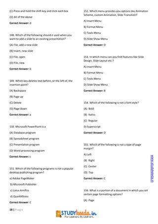 18 | P a g e
(C) Press and hold the shift key and click each box
(D) All of the above
Correct Answer: d
148. Which of the following should e used when you
want to add a slide to an existing presentation?
(A) File, add a new slide
(B) Insert, new slide
(C) File, open
(D) File, new
Correct Answer: b
149. Which key deletes text before, or the left of, the
insertion point?
(A) Backspace
(B) Page up
(C) Delete
(D) Page down
Correct Answer: a
150. Microsoft PowerPoint is a
(A) Database program
(B) Spreadsheet program
(C) Presentation program
(D) Word processing program
Correct Answer: c
151. Which of the following programs is not a popular
desktop publishing program?
a) Adobe PageMaker
b) Microsoft Publisher
c) Lotus AmiPro
d) QuarkXPress
Correct Answer: C
152. Which menu provides you options like Animation
Scheme, custom Animation, Slide Transition?
A) Insert Menu
B) Format Menu
C) Tools Menu
D) Slide Show Menu
Correct Answer: D
153. In which menu can you find features like Slide
Design, Slide Layout etc.?
A) Insert Menu
B) Format Menu
C) Tools Menu
D) Slide Show Menu
Correct Answer: B
154. Which of the following is not a font style?
(A) Bold
(B) Italics
(C) Regular
D) Superscript
Correct Answer: D
155. Which of the following is not a type of page
margin?
A) Left
(B) Right
(C) Center
(D) Top
Correct Answer: C
156. What is a portion of a document in which you set
certain page formatting options?
(A) Page
www.studykeeda.in
 