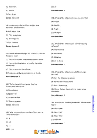 19 | P a g e
(B) Document
(C) Section
D) Page Setup
Correct Answer: C
157. Background color or effects applied on a
document is not visible in
A) Web layout view
(B) Print Layout view
(C) Reading View
D) Print Preview
Correct Answer: D
158. Which of the following is not true about Find and
Replace in Excel
(A) You can search for bold and replace with italics
(B) You can decide whether to look for the whole
word or not
(C) You can search in formula too
D) You can search by rows or columns or sheets
Correct Answer: D
159. The best way to insert a new slide in a
presentation is to use the
(A) Normal view
(B) Special view
(C) Slide show view
(D) Slide sorter view
Correct Answer: d
160. What is the maximum number of lines you can
set for a drop cap?
(A) 3
(B) 10
(C) 15
(D) 20
Correct Answer: B
161. Which of the following line spacing is invalid?
(A) Single
(B) Double
(C) Triple
(D) Multiple
Correct Answer: C
162. Which of the following are word processing
software?
(A) WordPerfect
(B) Easy Word
(C) MS Word
(D) All of above
Correct Answer: D
163. Which of the following is not of the merge
process?
(A) Sort the data source records
(B) Format a main document
(C) Edit a data source
(D) Merge the two files to print or create a new
document
Correct Answer: A
164. Which of the following is the latest version of MS
Word?
(A) Word 2000
(B) Word 2007
(C) Word 2010
(D) Word 2011
Correct Answer: C
www.studykeeda.in
 