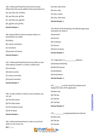 20 | P a g e
165. In Microsoft PowerPoint two kind of sound
effects files that can be added to the presentationare
(A) .wav files and .mid files
(B) .wav files and .gif files
(C) .wav files and .jpg files
(D) .jpg files and .gif files
Correct Answer: a
166. Special effects used to introduce slides in a
presentation are called
(A) effects
(B) custom animations
(C) transitions
(D) present animations
Correct Answer: c
167. In Microsoft PowerPoint the entry effect as one
slide replaces another in a show is called a (an)
(A) animation
(B) slide transition
(C) custom animation
(D) preset animation
Correct Answer: b
168. To add a header or footer to your handout, you
can use
(A) The title master
(B) The slide master
(C) The handout master
(D) All of above
Correct Answer: c
169. In Microsoft PowerPoint in order to see all the
slides on one screen use
(A) view, slide sorter
(B) view, slide
(C) view, master
(D) view, slide show
Correct Answer: a
170. Which of the following is the default page setup
orientation for slides in
PowerPoint?
(A) Vertical
(B) Landscape
(C) Portrait
(D) None of above
Correct Answer: b
171. Pagemaker is a software.
(A) Desktop Publishing
(B) Word Processor
(C) Spredsheet
(D) Presentation
Correct Answer: A
172. is at the top of the window and it
display the name of the application.
(A) Menu bar
(B) Title bar
(C) Tool bar
(D) Tool box
Correct Answer: B
173. is displayed below the title bar
(A) Menu bar
(B) Title bar
(C) Tool bar
www.studykeeda.in
 