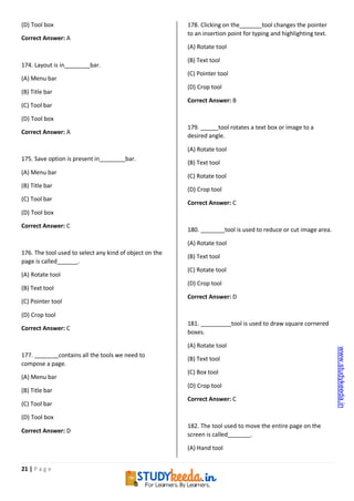21 | P a g e
(D) Tool box
Correct Answer: A
174. Layout is in bar.
(A) Menu bar
(B) Title bar
(C) Tool bar
(D) Tool box
Correct Answer: A
175. Save option is present in bar.
(A) Menu bar
(B) Title bar
(C) Tool bar
(D) Tool box
Correct Answer: C
176. The tool used to select any kind of object on the
page is called .
(A) Rotate tool
(B) Text tool
(C) Pointer tool
(D) Crop tool
Correct Answer: C
177. contains all the tools we need to
compose a page.
(A) Menu bar
(B) Title bar
(C) Tool bar
(D) Tool box
Correct Answer: D
178. Clicking on the tool changes the pointer
to an insertion point for typing and highlighting text.
(A) Rotate tool
(B) Text tool
(C) Pointer tool
(D) Crop tool
Correct Answer: B
179. tool rotates a text box or image to a
desired angle.
(A) Rotate tool
(B) Text tool
(C) Rotate tool
(D) Crop tool
Correct Answer: C
180. tool is used to reduce or cut image area.
(A) Rotate tool
(B) Text tool
(C) Rotate tool
(D) Crop tool
Correct Answer: D
181. tool is used to draw square cornered
boxes.
(A) Rotate tool
(B) Text tool
(C) Box tool
(D) Crop tool
Correct Answer: C
182. The tool used to move the entire page on the
screen is called .
(A) Hand tool
www.studykeeda.in
 