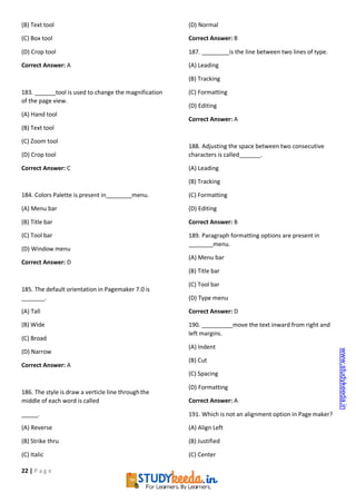 22 | P a g e
(B) Text tool
(C) Box tool
(D) Crop tool
Correct Answer: A
183. tool is used to change the magnification
of the page view.
(A) Hand tool
(B) Text tool
(C) Zoom tool
(D) Crop tool
Correct Answer: C
184. Colors Palette is present in menu.
(A) Menu bar
(B) Title bar
(C) Tool bar
(D) Window menu
Correct Answer: D
185. The default orientation in Pagemaker 7.0 is
.
(A) Tall
(B) Wide
(C) Broad
(D) Narrow
Correct Answer: A
186. The style is draw a verticle line throughthe
middle of each word is called
.
(A) Reverse
(B) Strike thru
(C) Italic
(D) Normal
Correct Answer: B
187. is the line between two lines of type.
(A) Leading
(B) Tracking
(C) Formatting
(D) Editing
Correct Answer: A
188. Adjusting the space between two consecutive
characters is called .
(A) Leading
(B) Tracking
(C) Formatting
(D) Editing
Correct Answer: B
189. Paragraph formatting options are present in
menu.
(A) Menu bar
(B) Title bar
(C) Tool bar
(D) Type menu
Correct Answer: D
190. move the text inward from right and
left margins.
(A) Indent
(B) Cut
(C) Spacing
(D) Formatting
Correct Answer: A
191. Which is not an alignment option in Page maker?
(A) Align Left
(B) Justified
(C) Center
www.studykeeda.in
 