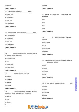23 | P a g e
(D) Bottom
Correct Answer: D
192. Cut option is present in menu.
(A) Menu bar
(B) Edit menur
(C) Tool bar
(D) Type menu
Correct Answer: B
193. Remove pages option is used in menu.
(A) Layout menu
(B) Edit menu
(C) Tool bar
(D) Type menu
Correct Answer: A
194. is used to specify both color and type of
fill and line in one operation.
(A) Fill and stroke
(B) Fill
(C) Insert page
(D) Force Justify
Correct Answer: A
195. means changing font size.
(A) Leading
(B) Tracking
(C) Scaling
(D) Editing
Correct Answer: C
196. button inserted in slides will perform
predefined action when you click the button
(A) Action
(B) Find
(C) Justify
(D) View
Correct Answer: A
197. In Excel 2007, there are worksheets in a
workbook
(A) 2
(B) 3
(C) 1
(D) 5
Correct Answer: B
198. is a table consisting of rows and
columns.
(A) Worksheet
(B) Cell
(C) Workbook
(D) Range
Correct Answer: A
199. The numeric data entered in the worksheet is
aligned by default.
(A) Left
(B) Right
(C) Center
(D) Top
Correct Answer: B
200. To insert a chart to excel, click on tab.
(A) Insert
(B) Home
(C) Formulas
(D) View
Correct Answer: A
www.studykeeda.in
 