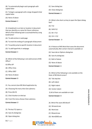 3 | P a g e
(B) To automatically begin each paragraph with
capital letter
(C) To begin a paragraph with a large dropped initial
capital letter
(D) None of above
Correct Answer: C
19. A bookmark is an item or location in document
that you identify as a name for future reference.
Which of the following task is accomplished by using
bookmarks?
(A) To add anchors in web page
(B) To mark the ending of a paragraph of document
(C) To quickly jump to specific location in document
(D) To add hyperlinks in webpage
Correct Answer: C
20. Which of the following is not valid version of MS
Office?
A) Office XP
(B) Office Vista
(C) Office 2007
(D) None of above
Correct Answer: B
21. You cannot close MS Word application by
(A) Choosing File menu then Exit submenu
(B) Press Alt+F4
(C) Click X button on title bar
(D) From File menu choose Close submenu
Correct Answer: D
22. The key F12 opens a
(A) Save As dialog box
(B) Open dialog box
(C) Save dialog box
(D) Close dialog box
Correct Answer: A
23. What is the short cut key to open the Open dialog
box?
(A) F12
(B) Shift F12
(C) Alt + F12
(D) Ctrl + F12
Correct Answer: D
24. A feature of MS Word that saves the document
automatically after certain interval is available on
(A) Save tab on Options dialog box
(B) Save As dialog box
(C) Both of above
(D) None of above
Correct Answer: A
25. Which of the following is not available on the
Ruler of MS Word screen?
(A) Tab stop box
(B) Left Indent
(C) Right Indent
(D) Center Indent
E) All of them are available on ruler
Correct Answer: D
26. Which file starts MS Word?
(A) Winword.exe
(B) Word.exe
(C) Msword.exe
(D) Word2003.exe
www.studykeeda.in
 