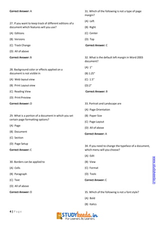 4 | P a g e
Correct Answer: A
27. If you want to keep track of different editions ofa
document which features will you use?
(A) Editions
(B) Versions
(C) Track Change
(D) All of above
Correct Answer: B
28. Background color or effects applied on a
document is not visible in
(A) Web layout view
(B) Print Layout view
(C) Reading View
(D) Print Preview
Correct Answer: D
29. What is a portion of a document in which you set
certain page formatting options?
(A) Page
(B) Document
(C) Section
(D) Page Setup
Correct Answer: C
30. Borders can be applied to
(A) Cells
(B) Paragraph
(C) Text
(D) All of above
Correct Answer: D
31. Which of the following is not a type of page
margin?
(A) Left
(B) Right
(C) Center
(D) Top
Correct Answer: C
32. What is the default left margin in Word 2003
document?
(A) 1"
(B) 1.25"
(C) 1.5"
(D) 2"
Correct Answer: B
33. Portrait and Landscape are
(A) Page Orientation
(B) Paper Size
(C) Page Layout
(D) All of above
Correct Answer: A
34. If you need to change the typeface of a document,
which menu will you choose?
(A) Edit
(B) View
(C) Format
(D) Tools
Correct Answer: C
35. Which of the following is not a font style?
(A) Bold
(B) Italics
www.studykeeda.in
 