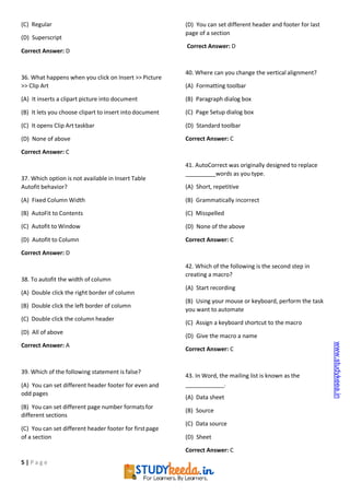 5 | P a g e
(C) Regular
(D) Superscript
Correct Answer: D
36. What happens when you click on Insert >> Picture
>> Clip Art
(A) It inserts a clipart picture into document
(B) It lets you choose clipart to insert into document
(C) It opens Clip Art taskbar
(D) None of above
Correct Answer: C
37. Which option is not available in Insert Table
Autofit behavior?
(A) Fixed Column Width
(B) AutoFit to Contents
(C) Autofit to Window
(D) Autofit to Column
Correct Answer: D
38. To autofit the width of column
(A) Double click the right border of column
(B) Double click the left border of column
(C) Double click the column header
(D) All of above
Correct Answer: A
39. Which of the following statement is false?
(A) You can set different header footer for even and
odd pages
(B) You can set different page number formatsfor
different sections
(C) You can set different header footer for firstpage
of a section
(D) You can set different header and footer for last
page of a section
Correct Answer: D
40. Where can you change the vertical alignment?
(A) Formatting toolbar
(B) Paragraph dialog box
(C) Page Setup dialog box
(D) Standard toolbar
Correct Answer: C
41. AutoCorrect was originally designed to replace
words as you type.
(A) Short, repetitive
(B) Grammatically incorrect
(C) Misspelled
(D) None of the above
Correct Answer: C
42. Which of the following is the second step in
creating a macro?
(A) Start recording
(B) Using your mouse or keyboard, perform the task
you want to automate
(C) Assign a keyboard shortcut to the macro
(D) Give the macro a name
Correct Answer: C
43. In Word, the mailing list is known as the
.
(A) Data sheet
(B) Source
(C) Data source
(D) Sheet
Correct Answer: C
www.studykeea.in
 