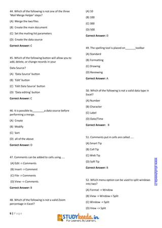 6 | P a g e
44. Which of the following is not one of the three
‘Mail Merge Helper’ steps?
(A) Merge the two files
(B) Create the main document
(C) Set the mailing list parameters
(D) Create the data source
Correct Answer: C
45. Which of the following button will allow you to
add, delete, or change records in your
Data Source?
(A) ‘Data Source’ button
(B) ‘Edit’ button
(C) ‘Edit Data Source’ button
(D) ‘Data editing’ button
Correct Answer: C
46. It is possible to a data source before
performing a merge.
(A) Create
(B) Modify
(C) Sort
(D) all of the above
Correct Answer: D
47. Comments can be added to cells using …..
(A) Edit -> Comments
(B) Insert -> Comment
(C) File -> Comments
(D) View –> Comments
Correct Answer: B
48. Which of the following is not a valid Zoom
percentage in Excel?
(A) 10
(B) 100
(C) 300
(D) 500
Correct Answer: D
49. The spelling tool is placed on toolbar
(A) Standard
(B) Formatting
(C) Drawing
(D) Reviewing
Correct Answer: A
50. Which of the following is not a valid data type in
Excel?
(A) Number
(B) Character
(C) Label
(D) Date/Time
Correct Answer: B
51. Comments put in cells are called …..
(A) Smart Tip
(B) Cell Tip
(C) Web Tip
(D) Soft Tip
Correct Answer: B
52. Which menu option can be used to split windows
into two?
(A) Format -> Window
(B) View -> Window-> Split
(C) Window -> Split
(D) View –> Split
www.studykeeda.in
 