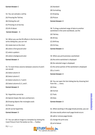 7 | P a g e
Correct Answer: C
53. You can activate a cell by
(A) Pressing the Tab key
(B) Clicking the cell
(C) Pressing an arrow key
(D) All of above
Correct Answer: D
54. When you use the fill effects in the format data
series dialog box, you can not
(A) rotate text on the chart
(B) select a fore ground color
(C) select a pattern
(D) select a background color
Correct Answer: A
55. To insert three columns between columns D and E
you would
(A) Select column D
(B) Select column E
(C) Select columns E, F and G
(D) Select columns D, E, and F.
Correct Answer: B
56. Hyperlinks cannot be
(A) Special shapes like stars and banners
(B) Drawing objects like rectangles ovals
(C) Pictures
(D) All can be hyperlinks
Correct Answer: D
57. You can add an image to a template by clicking the
Insert Picture From File button on the …. Toolbar.
(A) Standard
(B) Formatting
(C) Drawing
(D) Picture
Correct Answer: D
58. To drag a selected range of data to another
worksheet in the same workbook, use the
(A) Tab key
(B) Alt key
(C) Shift key
(D) Ctrl key
Correct Answer: D
59. When you print preview a worksheet
(A) the entire worksheet is displayed
(B) the selected range is displayed
(C) the active portion of the worksheet is displayed
(D) a, b and c
Correct Answer: D
60. You can open the Sort dialog box by choosing Sort
from the ….. menu
(A) View
(B) Format
(C) Tools
(D) Data
Correct Answer: D
61. When working in the page break preview, you can
(A) view exactly where each page break occurs
(B) add or remove page breaks
(C) change the print area
(D) all of above
www.studykeeda.in
 