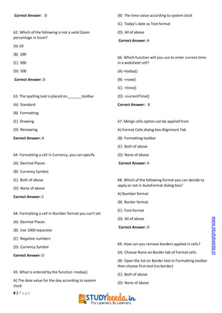 8 | P a g e
Correct Answer: D
62. Which of the following is not a valid Zoom
percentage in Excel?
(A) 10
(B) 100
(C) 300
(D) 500
Correct Answer: D
63. The spelling tool is placed on toolbar
(A) Standard
(B) Formatting
(C) Drawing
(D) Reviewing
Correct Answer: A
64. Formatting a cell in Currency, you can specify
(A) Decimal Places
(B) Currency Symbol
(C) Both of above
(D) None of above
Correct Answer: C
64. Formatting a cell in Number format you can’t set
(A) Decimal Places
(B) Use 1000 separator
(C) Negative numbers
(D) Currency Symbol
Correct Answer: D
65. What is entered by the function =today()
A) The date value for the day according to system
clock
(B) The time value according to system clock
(C) Today’s date as Text format
(D) All of above
Correct Answer: A
66. Which function will you use to enter current time
in a woksheet cell?
(A) =today()
(B) =now()
(C) =time()
(D) =currentTime()
Correct Answer: B
67. Merge cells option can be applied from
A) Format Cells dialog box Alignment Tab
(B) Formatting toolbar
(C) Both of above
(D) None of above
Correct Answer: A
68. Which of the following format you can decide to
apply or not in AutoFormat dialog box?
A) Number format
(B) Border format
(C) Font format
(D) All of above
Correct Answer: D
69. How can you remove borders applied in cells?
(A) Choose None on Border tab of Format cells
(B) Open the list on Border tool in Formatting toolbar
then choose first tool (no border)
(C) Both of above
(D) None of above
www.studykeeda.in
 