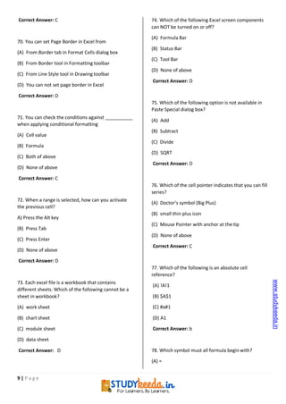 9 | P a g e
Correct Answer: C
70. You can set Page Border in Excel from
(A) From Border tab in Format Cells dialog box
(B) From Border tool in Formatting toolbar
(C) From Line Style tool in Drawing toolbar
(D) You can not set page border in Excel
Correct Answer: D
71. You can check the conditions against
when applying conditional formatting
(A) Cell value
(B) Formula
(C) Both of above
(D) None of above
Correct Answer: C
72. When a range is selected, how can you activate
the previous cell?
A) Press the Alt key
(B) Press Tab
(C) Press Enter
(D) None of above
Correct Answer: D
73. Each excel file is a workbook that contains
different sheets. Which of the following cannot be a
sheet in workbook?
(A) work sheet
(B) chart sheet
(C) module sheet
(D) data sheet
Correct Answer: D
74. Which of the following Excel screen components
can NOT be turned on or off?
(A) Formula Bar
(B) Status Bar
(C) Tool Bar
(D) None of above
Correct Answer: D
75. Which of the following option is not available in
Paste Special dialog box?
(A) Add
(B) Subtract
(C) Divide
(D) SQRT
Correct Answer: D
76. Which of the cell pointer indicates that you can fill
series?
(A) Doctor’s symbol (Big Plus)
(B) small thin plus icon
(C) Mouse Pointer with anchor at the tip
(D) None of above
Correct Answer: C
77. Which of the following is an absolute cell
reference?
(A) !A!1
(B) $A$1
(C) #a#1
(D) A1
Correct Answer: b
78. Which symbol must all formula begin with?
(A) =
www.studykeeda.in
 