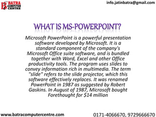 Microsoft PowerPoint is a powerful presentation
software developed by Microsoft. It is a
standard component of the company's
Microsoft Office suite software, and is bundled
together with Word, Excel and other Office
productivity tools. The program uses slides to
convey information rich in multimedia. The term
"slide" refers to the slide projector, which this
software effectively replaces. It was renamed
PowerPoint in 1987 as suggested by Robert
Gaskins. In August of 1987, Microsoft bought
Forethought for $14 million
www.batracomputercentre.com 0171-4066670, 9729666670
info.jatinbatra@gmail.com
 