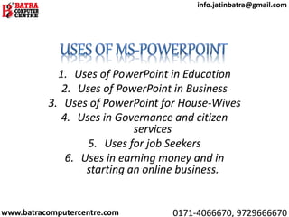 1. Uses of PowerPoint in Education
2. Uses of PowerPoint in Business
3. Uses of PowerPoint for House-Wives
4. Uses in Governance and citizen
services
5. Uses for job Seekers
6. Uses in earning money and in
starting an online business.
www.batracomputercentre.com 0171-4066670, 9729666670
info.jatinbatra@gmail.com
 