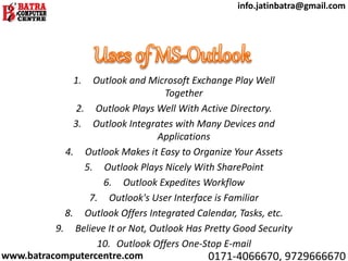 1. Outlook and Microsoft Exchange Play Well
Together
2. Outlook Plays Well With Active Directory.
3. Outlook Integrates with Many Devices and
Applications
4. Outlook Makes it Easy to Organize Your Assets
5. Outlook Plays Nicely With SharePoint
6. Outlook Expedites Workflow
7. Outlook's User Interface is Familiar
8. Outlook Offers Integrated Calendar, Tasks, etc.
9. Believe It or Not, Outlook Has Pretty Good Security
10. Outlook Offers One-Stop E-mail
www.batracomputercentre.com 0171-4066670, 9729666670
info.jatinbatra@gmail.com
 