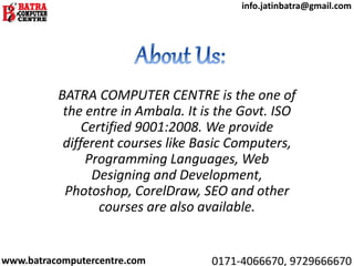 BATRA COMPUTER CENTRE is the one of
the entre in Ambala. It is the Govt. ISO
Certified 9001:2008. We provide
different courses like Basic Computers,
Programming Languages, Web
Designing and Development,
Photoshop, CorelDraw, SEO and other
courses are also available.
www.batracomputercentre.com 0171-4066670, 9729666670
info.jatinbatra@gmail.com
 