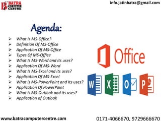 Agenda:
 What Is MS-Office?
 Definition Of MS-Office
 Application Of MS-Office
 Types Of MS-Office
 What Is MS-Word and its uses?
 Application Of MS-Word
 What Is MS-Excel and its uses?
 Application Of MS-Excel
 What is MS-PowerPoint and Its uses?
 Application Of PowerPoint
 What is MS-Outlook and its uses?
 Application of Outlook
www.batracomputercentre.com 0171-4066670, 9729666670
info.jatinbatra@gmail.com
 