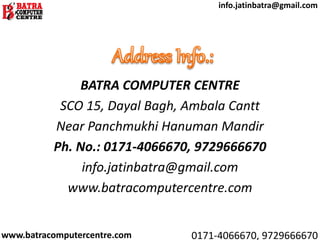 BATRA COMPUTER CENTRE
SCO 15, Dayal Bagh, Ambala Cantt
Near Panchmukhi Hanuman Mandir
Ph. No.: 0171-4066670, 9729666670
info.jatinbatra@gmail.com
www.batracomputercentre.com
www.batracomputercentre.com 0171-4066670, 9729666670
info.jatinbatra@gmail.com
 