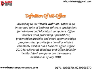 According to the “Moris Wall” MS- Office is an
integrated suite of business software applications
for Windows and Macintosh computers. Office
includes word processing, spreadsheet,
presentation graphics and email communication
programs that provide functionality which is
commonly used to run a business office. Office
2010 for Microsoft Windows and Office 2008 for
the Macintosh computer are the versions
available as of July 2010.
www.batracomputercentre.com 0171-4066670, 9729666670
info.jatinbatra@gmail.com
 