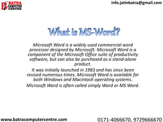 Microsoft Word is a widely used commercial word
processor designed by Microsoft. Microsoft Word is a
component of the Microsoft Office suite of productivity
software, but can also be purchased as a stand-alone
product.
It was initially launched in 1983 and has since been
revised numerous times. Microsoft Word is available for
both Windows and Macintosh operating systems.
Microsoft Word is often called simply Word or MS Word.
www.batracomputercentre.com 0171-4066670, 9729666670
info.jatinbatra@gmail.com
 