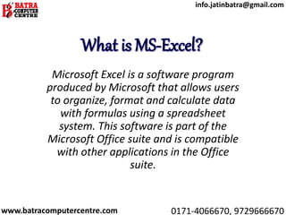 Microsoft Excel is a software program
produced by Microsoft that allows users
to organize, format and calculate data
with formulas using a spreadsheet
system. This software is part of the
Microsoft Office suite and is compatible
with other applications in the Office
suite.
www.batracomputercentre.com 0171-4066670, 9729666670
info.jatinbatra@gmail.com
 