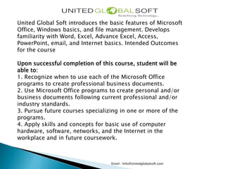 Email : Info@Unitedglobalsoft.com
United Global Soft introduces the basic features of Microsoft
Office, Windows basics, and file management. Develops
familiarity with Word, Excel, Advance Excel, Access,
PowerPoint, email, and Internet basics. Intended Outcomes
for the course
Upon successful completion of this course, student will be
able to:
1. Recognize when to use each of the Microsoft Office
programs to create professional business documents.
2. Use Microsoft Office programs to create personal and/or
business documents following current professional and/or
industry standards.
3. Pursue future courses specializing in one or more of the
programs.
4. Apply skills and concepts for basic use of computer
hardware, software, networks, and the Internet in the
workplace and in future coursework.
 