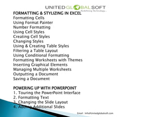 Email : Info@Unitedglobalsoft.com
FORMATTING & STYLIZING IN EXCEL
Formatting Cells
Using Format Painter
Number Formatting
Using Cell Styles
Creating Cell Styles
Changing Styles
Using & Creating Table Styles
Filtering a Table Layout
Using Conditional Formatting
Formatting Worksheets with Themes
Inserting Graphical Elements
Managing Multiple Worksheets
Outputting a Document
Saving a Document
POWERING UP WITH POWERPOINT
1. Touring the PowerPoint Interface
2. Formatting Text
3. Changing the Slide Layout
4. Adding Additional Slides
 