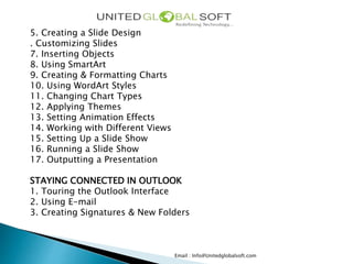 Email : Info@Unitedglobalsoft.com
5. Creating a Slide Design
. Customizing Slides
7. Inserting Objects
8. Using SmartArt
9. Creating & Formatting Charts
10. Using WordArt Styles
11. Changing Chart Types
12. Applying Themes
13. Setting Animation Effects
14. Working with Different Views
15. Setting Up a Slide Show
16. Running a Slide Show
17. Outputting a Presentation
STAYING CONNECTED IN OUTLOOK
1. Touring the Outlook Interface
2. Using E-mail
3. Creating Signatures & New Folders
 