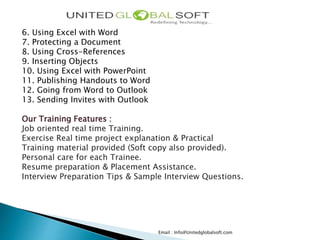 Email : Info@Unitedglobalsoft.com
6. Using Excel with Word
7. Protecting a Document
8. Using Cross-References
9. Inserting Objects
10. Using Excel with PowerPoint
11. Publishing Handouts to Word
12. Going from Word to Outlook
13. Sending Invites with Outlook
Our Training Features :
Job oriented real time Training.
Exercise Real time project explanation & Practical
Training material provided (Soft copy also provided).
Personal care for each Trainee.
Resume preparation & Placement Assistance.
Interview Preparation Tips & Sample Interview Questions.
 