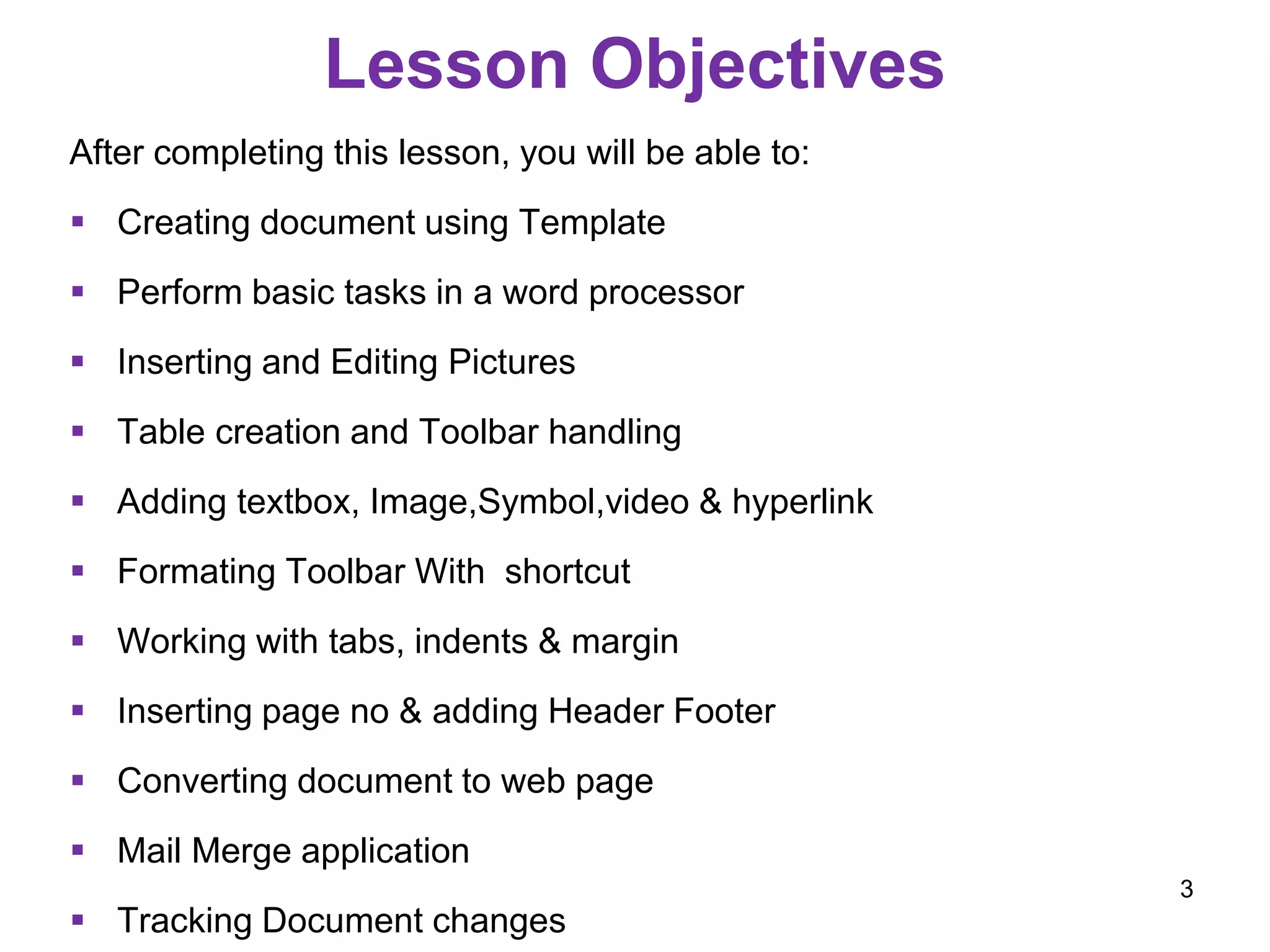 Lesson Objectives
After completing this lesson, you will be able to:
 Creating document using Template
 Perform basic tasks in a word processor
 Inserting and Editing Pictures
 Table creation and Toolbar handling
 Adding textbox, Image,Symbol,video & hyperlink
 Formating Toolbar With shortcut
 Working with tabs, indents & margin
 Inserting page no & adding Header Footer
 Converting document to web page
 Mail Merge application
 Tracking Document changes
3
 