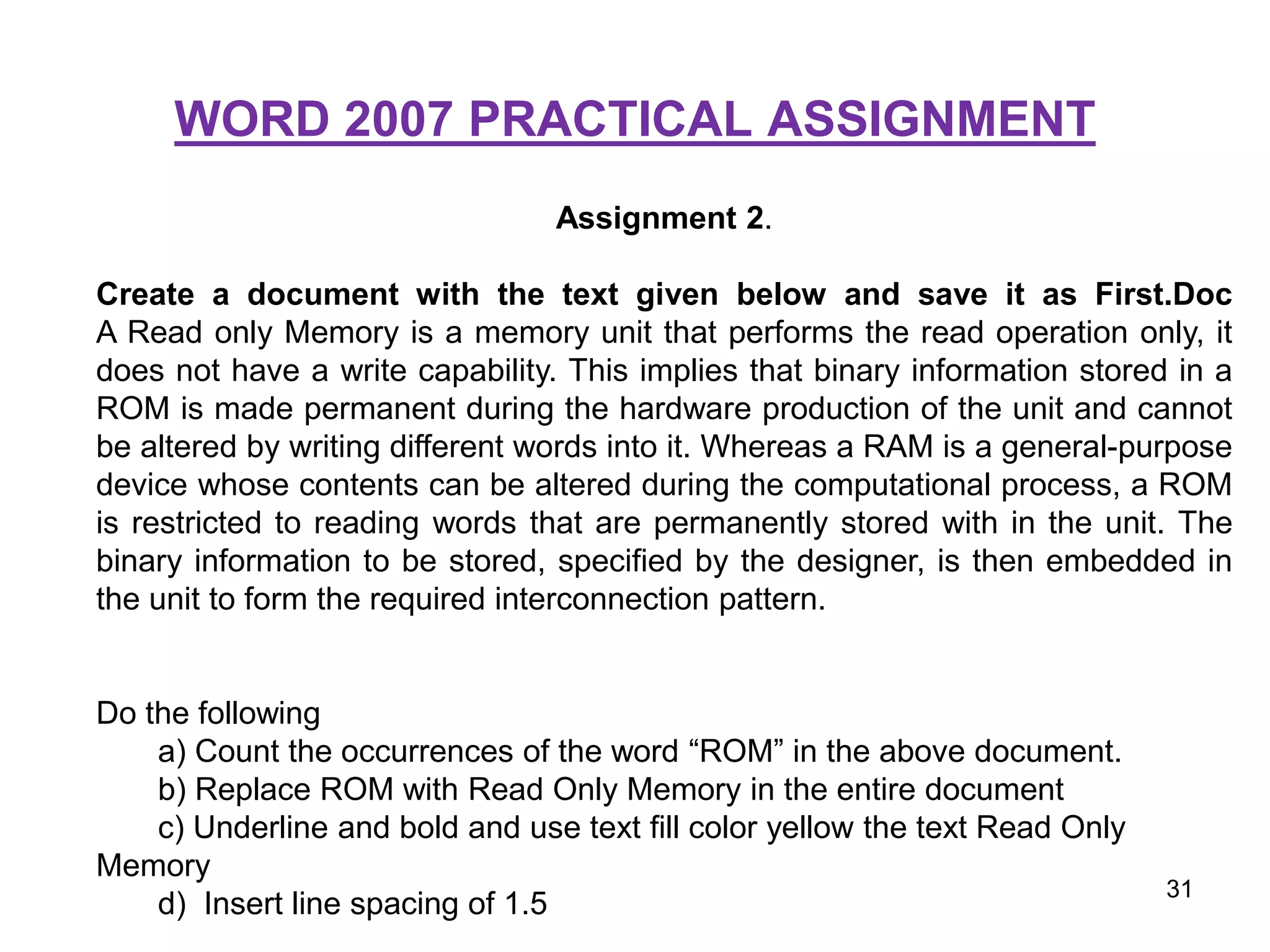 WORD 2007 PRACTICAL ASSIGNMENT
Assignment 2.
Create a document with the text given below and save it as First.Doc
A Read only Memory is a memory unit that performs the read operation only, it
does not have a write capability. This implies that binary information stored in a
ROM is made permanent during the hardware production of the unit and cannot
be altered by writing different words into it. Whereas a RAM is a general-purpose
device whose contents can be altered during the computational process, a ROM
is restricted to reading words that are permanently stored with in the unit. The
binary information to be stored, specified by the designer, is then embedded in
the unit to form the required interconnection pattern.
Do the following
a) Count the occurrences of the word “ROM” in the above document.
b) Replace ROM with Read Only Memory in the entire document
c) Underline and bold and use text fill color yellow the text Read Only
Memory
d) Insert line spacing of 1.5
31
 